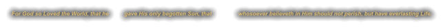 For God so Loved the World, that he          gave His only begotten Son, that                 whosoever believeth in Him should not perish, but have everlasting Life.