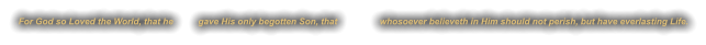 For God so Loved the World, that he          gave His only begotten Son, that                 whosoever believeth in Him should not perish, but have everlasting Life.