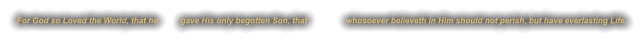 For God so Loved the World, that he          gave His only begotten Son, that                 whosoever believeth in Him should not perish, but have everlasting Life.